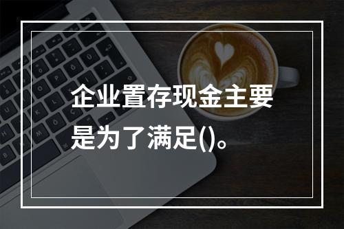 企业置存现金主要是为了满足()。