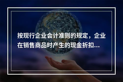 按现行企业会计准则的规定，企业在销售商品时产生的现金折扣在实