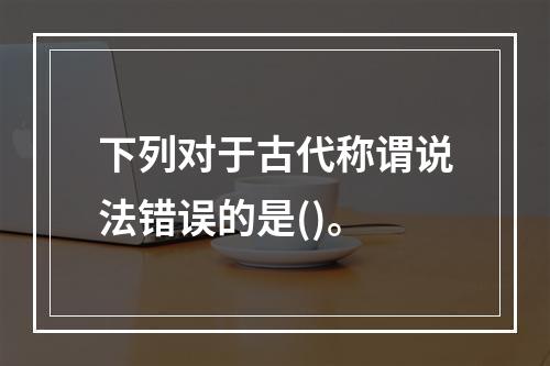 下列对于古代称谓说法错误的是()。