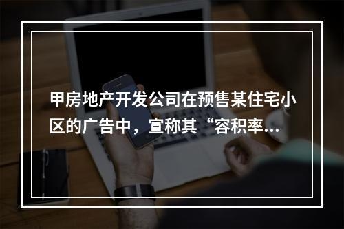 甲房地产开发公司在预售某住宅小区的广告中，宣称其“容积率不高