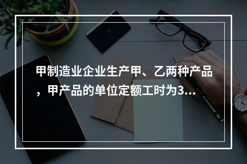 甲制造业企业生产甲、乙两种产品，甲产品的单位定额工时为30小