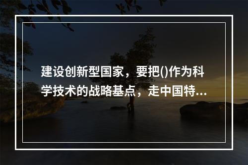 建设创新型国家，要把()作为科学技术的战略基点，走中国特色自