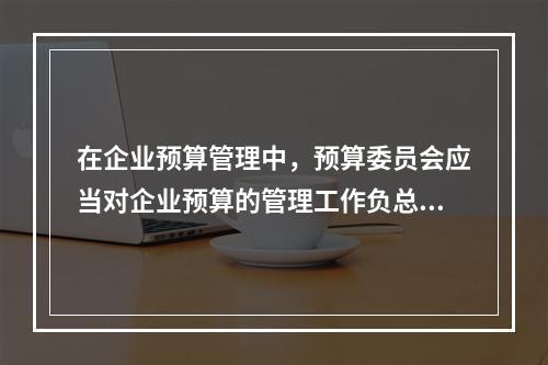 在企业预算管理中，预算委员会应当对企业预算的管理工作负总责。