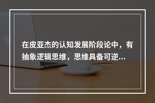 在皮亚杰的认知发展阶段论中，有抽象逻辑思维，思维具备可逆性、