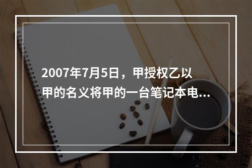 2007年7月5日，甲授权乙以甲的名义将甲的一台笔记本电脑出