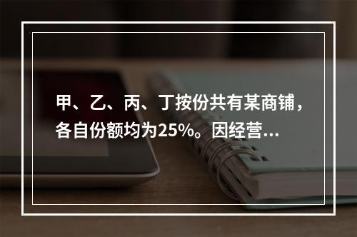 甲、乙、丙、丁按份共有某商铺，各自份额均为25%。因经营理念