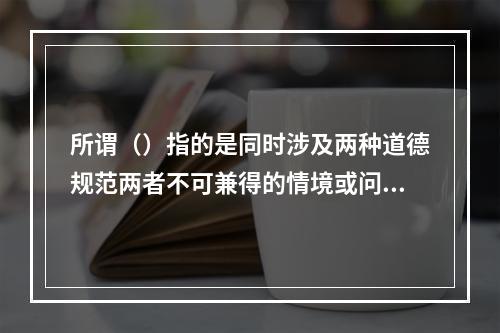 所谓（）指的是同时涉及两种道德规范两者不可兼得的情境或问题。