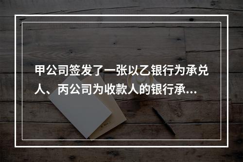 甲公司签发了一张以乙银行为承兑人、丙公司为收款人的银行承兑汇