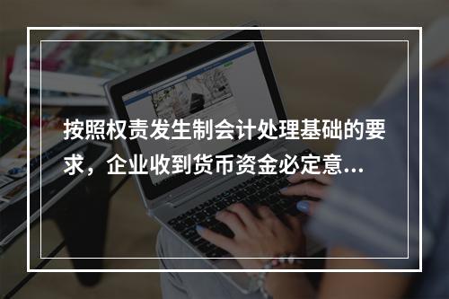 按照权责发生制会计处理基础的要求，企业收到货币资金必定意味着