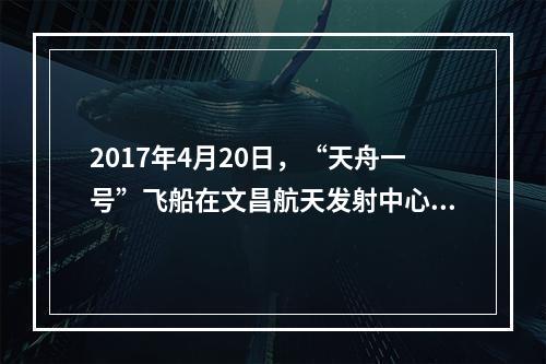 2017年4月20日，“天舟一号”飞船在文昌航天发射中心成功