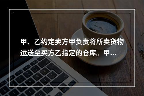 甲、乙约定卖方甲负责将所卖货物运送至买方乙指定的仓库。甲如约