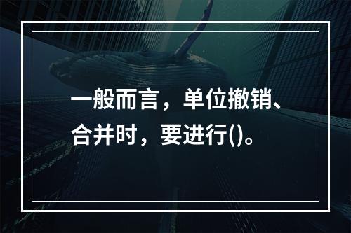 一般而言，单位撤销、合并时，要进行()。