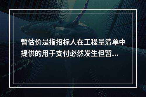 暂估价是指招标人在工程量清单中提供的用于支付必然发生但暂时不