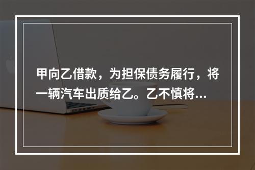 甲向乙借款，为担保债务履行，将一辆汽车出质给乙。乙不慎将汽车