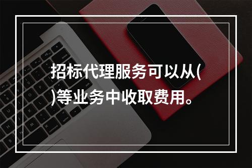 招标代理服务可以从()等业务中收取费用。