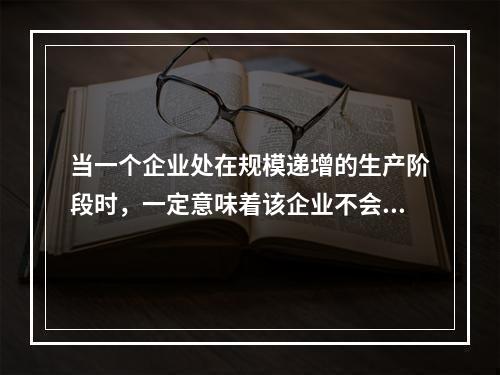 当一个企业处在规模递增的生产阶段时，一定意味着该企业不会出现