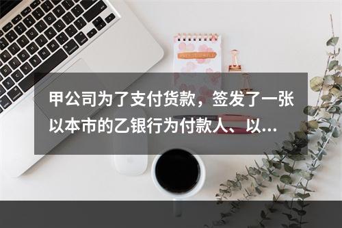 甲公司为了支付货款，签发了一张以本市的乙银行为付款人、以丙公