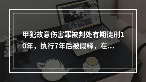 甲犯故意伤害罪被判处有期徒刑10年，执行7年后被假释，在假释