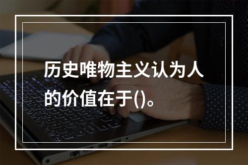 历史唯物主义认为人的价值在于()。