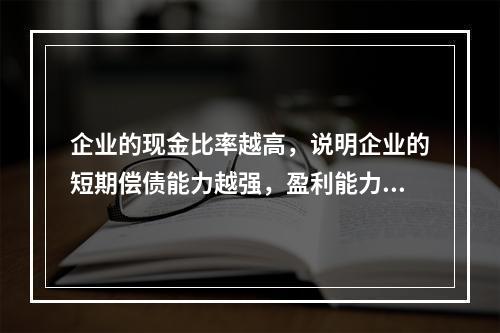 企业的现金比率越高，说明企业的短期偿债能力越强，盈利能力越好