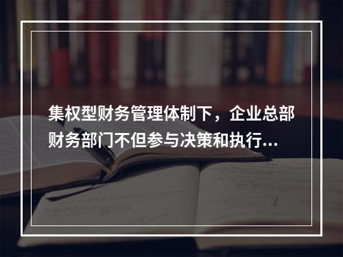 集权型财务管理体制下，企业总部财务部门不但参与决策和执行决策