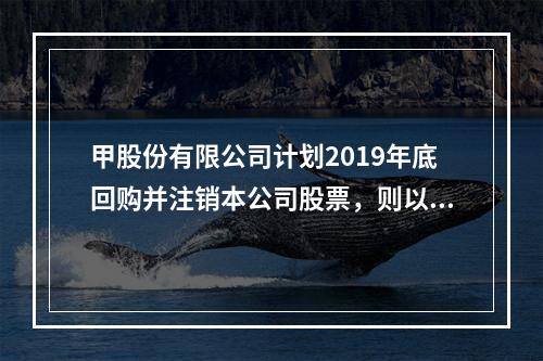 甲股份有限公司计划2019年底回购并注销本公司股票，则以下说