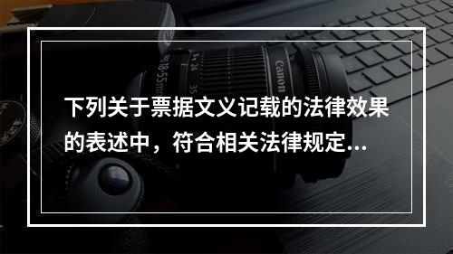 下列关于票据文义记载的法律效果的表述中，符合相关法律规定的有