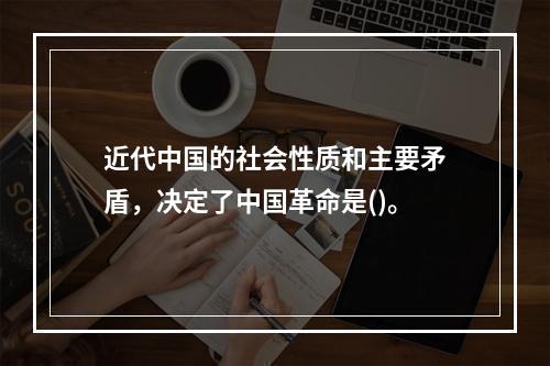 近代中国的社会性质和主要矛盾，决定了中国革命是()。