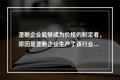 垄断企业能够成为价格的制定者，原因是垄断企业生产了该行业的全