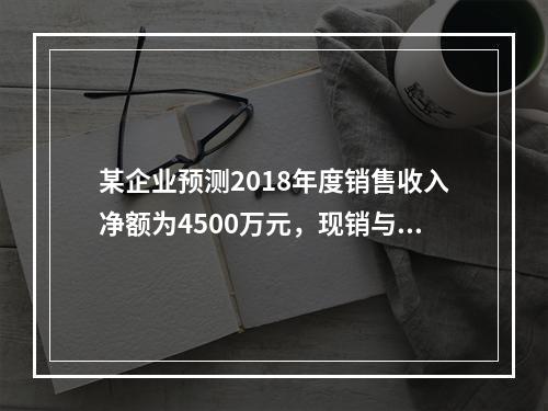 某企业预测2018年度销售收入净额为4500万元，现销与赊销