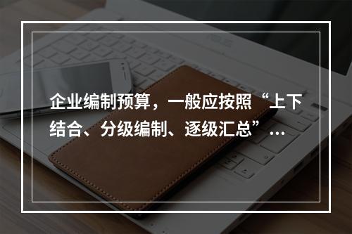 企业编制预算，一般应按照“上下结合、分级编制、逐级汇总”的程