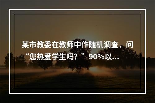 某市教委在教师中作随机调查，问“您热爱学生吗？”90%以上的