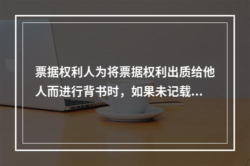 票据权利人为将票据权利出质给他人而进行背书时，如果未记载“质