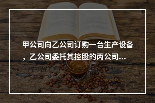 甲公司向乙公司订购一台生产设备，乙公司委托其控股的丙公司生产