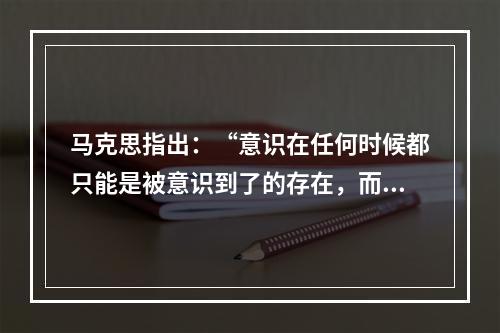 马克思指出：“意识在任何时候都只能是被意识到了的存在，而人们