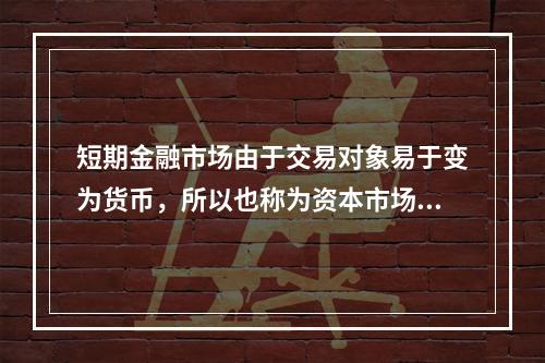 短期金融市场由于交易对象易于变为货币，所以也称为资本市场。(