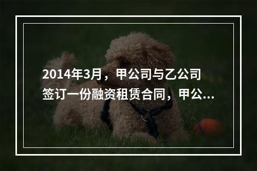 2014年3月，甲公司与乙公司签订一份融资租赁合同，甲公司按