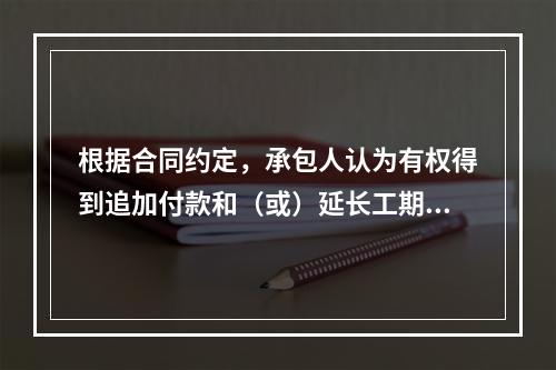 根据合同约定，承包人认为有权得到追加付款和（或）延长工期的，