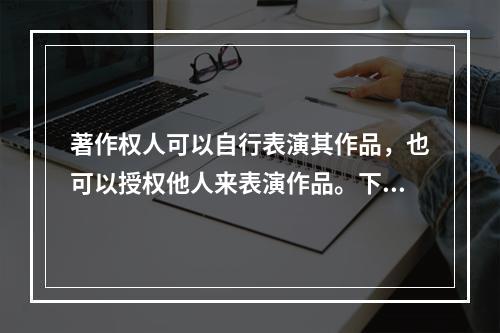 著作权人可以自行表演其作品，也可以授权他人来表演作品。下列说