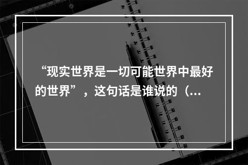 “现实世界是一切可能世界中最好的世界”，这句话是谁说的（）