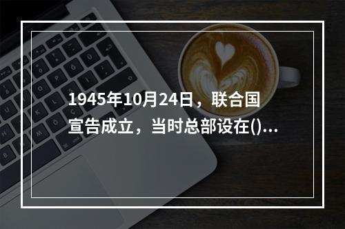 1945年10月24日，联合国宣告成立，当时总部设在()。