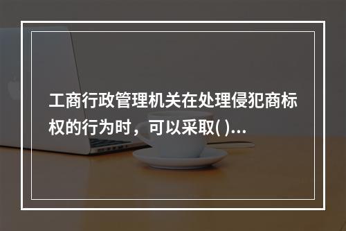 工商行政管理机关在处理侵犯商标权的行为时，可以采取( )措施