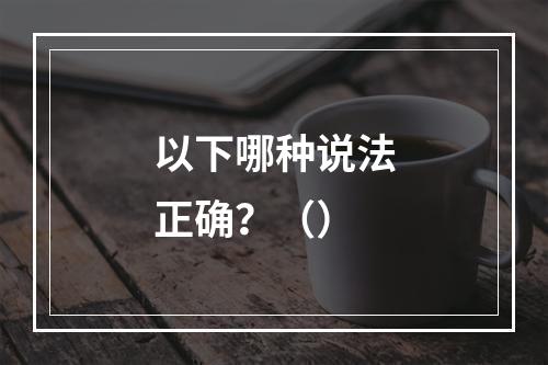 以下哪种说法正确？（）