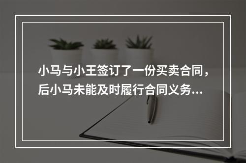 小马与小王签订了一份买卖合同，后小马未能及时履行合同义务，小