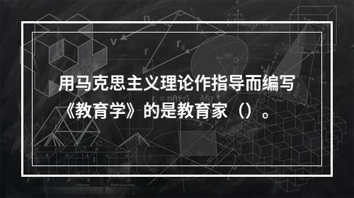 用马克思主义理论作指导而编写《教育学》的是教育家（）。