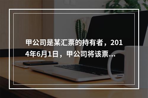 甲公司是某汇票的持有者，2014年6月1日，甲公司将该票据质