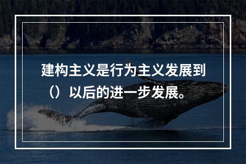 建构主义是行为主义发展到（）以后的进一步发展。