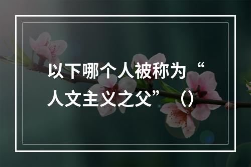 以下哪个人被称为“人文主义之父”（）