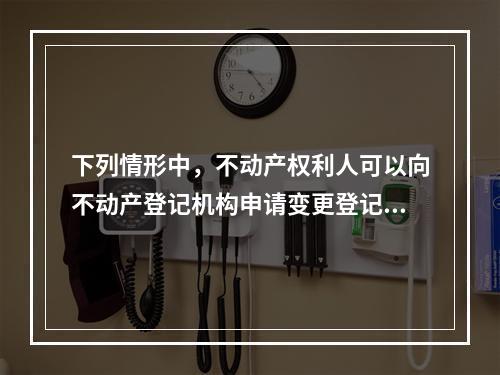 下列情形中，不动产权利人可以向不动产登记机构申请变更登记的有