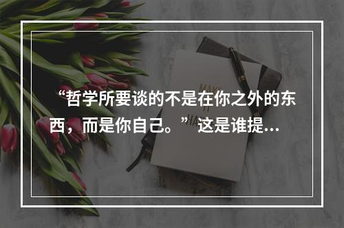 “哲学所要谈的不是在你之外的东西，而是你自己。”这是谁提出来